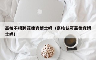高校不招聘菲律宾博士吗（高校认可菲律宾博士吗）