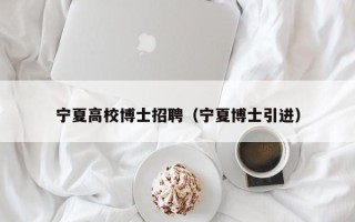 宁夏高校博士招聘（宁夏博士引进）