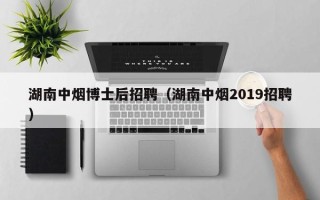湖南中烟博士后招聘（湖南中烟2019招聘）