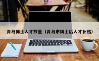 青岛博士人才数量（青岛市博士后人才补贴）