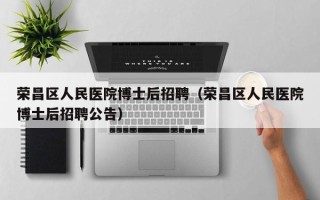 荣昌区人民医院博士后招聘（荣昌区人民医院博士后招聘公告）