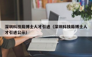 深圳科技局博士人才引进（深圳科技局博士人才引进公示）