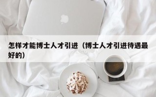 怎样才能博士人才引进（博士人才引进待遇最好的）
