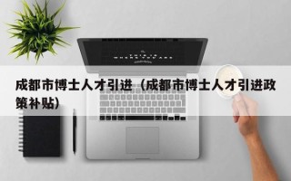成都市博士人才引进（成都市博士人才引进政策补贴）
