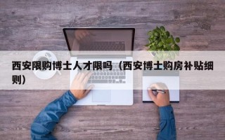 西安限购博士人才限吗（西安博士购房补贴细则）