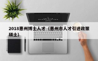 2018惠州博士人才（惠州市人才引进政策硕士）