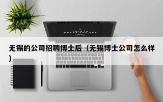 无锡的公司招聘博士后（无锡博士公司怎么样）