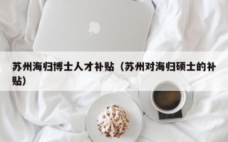 苏州海归博士人才补贴（苏州对海归硕士的补贴）