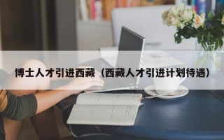 博士人才引进西藏（西藏人才引进计划待遇）