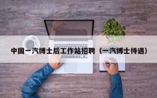 中国一汽博士后工作站招聘（一汽博士待遇）