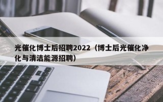 光催化博士后招聘2022（博士后光催化净化与清洁能源招聘）
