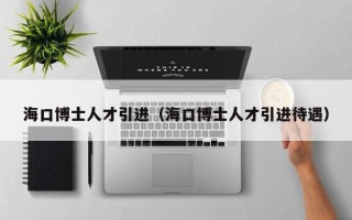 海口博士人才引进（海口博士人才引进待遇）