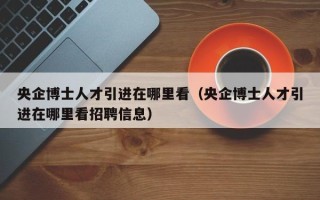 央企博士人才引进在哪里看（央企博士人才引进在哪里看招聘信息）