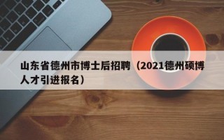 山东省德州市博士后招聘（2021德州硕博人才引进报名）