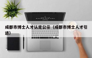成都市博士人才认定公示（成都市博士人才引进）