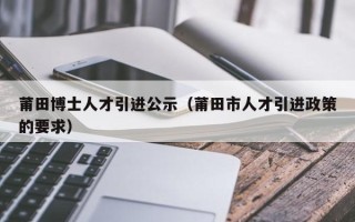 莆田博士人才引进公示(莆田市人才引进政策的要求) 莆田博士人才引进公示(莆田市人才引进政策的要求)
