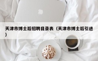 天津市博士后招聘目录表（天津市博士后引进）