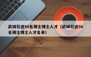 武城引进50名硕士博士人才（武城引进50名硕士博士人才名单）