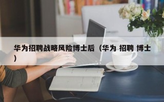 华为招聘战略风险博士后（华为 招聘 博士）