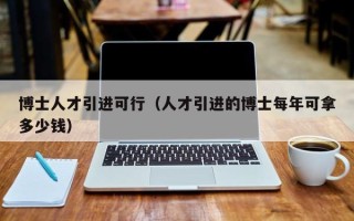 博士人才引进可行（人才引进的博士每年可拿多少钱）