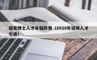 延安博士人才补贴政策（2020年延安人才引进）