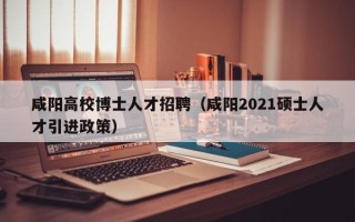 咸阳高校博士人才招聘（咸阳2021硕士人才引进政策）