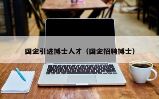 国企引进博士人才（国企招聘博士）