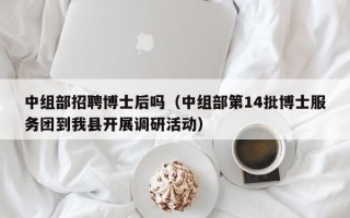 中组部招聘博士后吗（中组部第14批博士服务团到我县开展调研活动）
