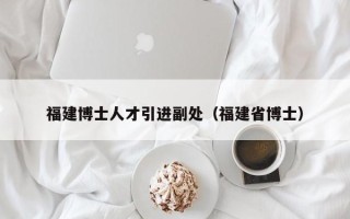福建博士人才引进副处（福建省博士）