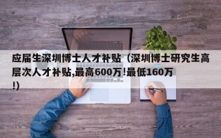 应届生深圳博士人才补贴（深圳博士研究生高层次人才补贴,最高600万!最低160万!）