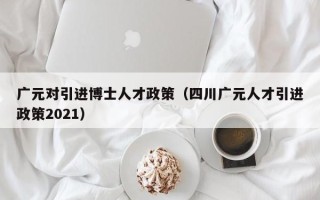 广元对引进博士人才政策（四川广元人才引进政策2021）