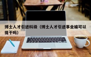 博士人才引进科级（博士人才引进事业编可以提干吗）