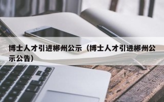 博士人才引进郴州公示（博士人才引进郴州公示公告）