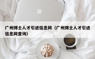 广州博士人才引进信息网（广州博士人才引进信息网查询）