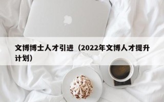 文博博士人才引进（2022年文博人才提升计划）
