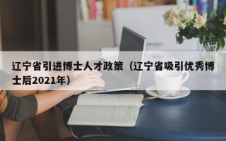 辽宁省引进博士人才政策（辽宁省吸引优秀博士后2021年）