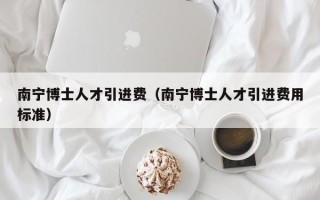 南宁博士人才引进费（南宁博士人才引进费用标准）