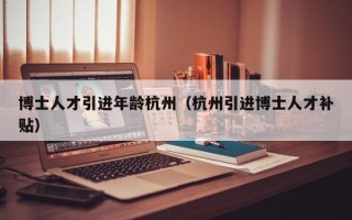 博士人才引进年龄杭州（杭州引进博士人才补贴）