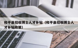 和平县招收博士人才补贴（和平县招收博士人才补贴政策）