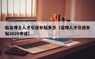临淄博士人才引进补贴多少（淄博人才引进补贴2020申请）