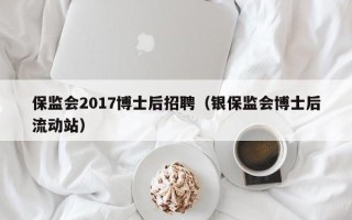 保监会2017博士后招聘（银保监会博士后流动站）