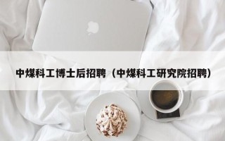 中煤科工博士后招聘（中煤科工研究院招聘）