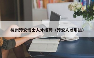 杭州淳安博士人才招聘（淳安人才引进）