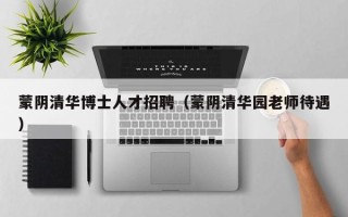 蒙阴清华博士人才招聘（蒙阴清华园老师待遇）