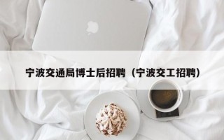 宁波交通局博士后招聘（宁波交工招聘）