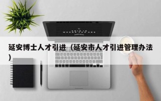 延安博士人才引进（延安市人才引进管理办法）
