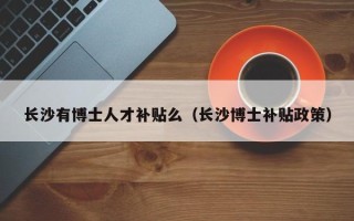 长沙有博士人才补贴么（长沙博士补贴政策）