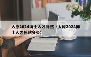 太原2024博士人才补贴（太原2024博士人才补贴多少）