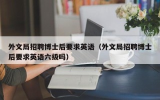 外文局招聘博士后要求英语（外文局招聘博士后要求英语六级吗）