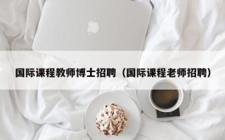 国际课程教师博士招聘（国际课程老师招聘）